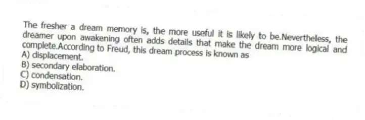 The fresher a dream memory is, the more useful it is likely to be.Nevertheless, the dreamer upon awakening often adds details that make the dream more logical and complete.According to Freud, this dream process is known as
A) displacement.
B) secondary elaboration.
C) condensation.
D) symbolization.