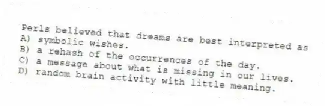 Perls believed that dreams are best interpreted as
A) symbolic wishes.
B) a rehash of the occurrences of the day.
C) a message about what is missing in our lives.
D) random brain activity with little meaning.