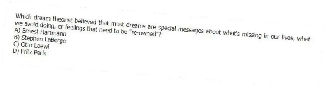 Which dream theorist believed that most dreams are special messages about what's missing in our lives, what we avoid doing, or feelings that need to be "re-owned"?
A) Ernest Hartmann
B) Stephen LaBerge
C) Otto Loewi
D) Fritz Perls