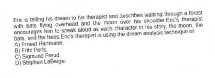 Eric is telling his dream to his therapist and describes walking through a forest with bats flying overhead and the moon over his shoulder.Eric's therapist encourages him to speak aloud as each character in his story, the moon, the bats, and the trees.Eric's therapist is using the dream analysis technique of
A) Ernest Hartmann.
B) Fritz Perls.
C) Sigmund Freud.
D) Stephen LaBerge.
