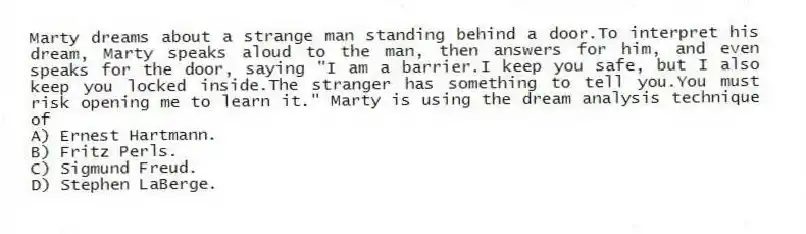 Marty dreams about a strange man standing behind a door.To interpret his dream, Marty speaks aloud to the man, then answers for him, and even speaks for the door, saying "I am a barrier.I keep you safe, but I also keep you locked inside.The stranger has something to tell you.You must risk opening me to learn it." Marty is using the dream analysis technique of
A) Ernest Hartmann.
B) Fritz Perls.
C) Sigmund Freud.
D) Stephen LaBerge.