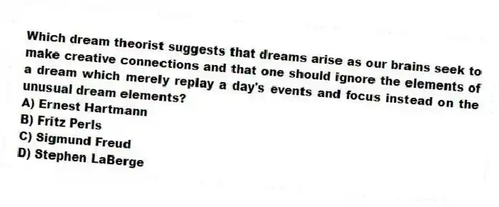 Which dream theorist suggests that dreams arise as our brains seek to make creative connections and that one should ignore the elements of a dream which merely replay a day's events and focus instead on the unusual dream elements?
A) Ernest Hartmann
B) Fritz Perls
C) Sigmund Freud
D) Stephen LaBerge