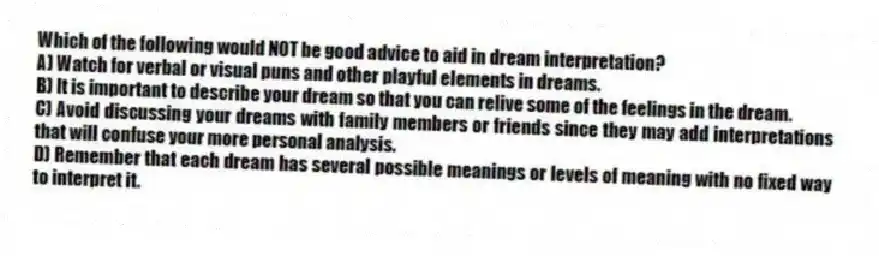 Which of the following would NOT be good advice to aid in dream interpretation?
A) Watch for verbal or visual puns and other playful elements in dreams.
B) It is important to describe your dream so that you can relive some of the feelings in the dream.
C) Avoid discussing your dreams with family members or friends since they may add interpretations that will confuse your more personal analysis.
D) Remember that each dream has several possible meanings or levels of meaning with no fixed way to interpret it.