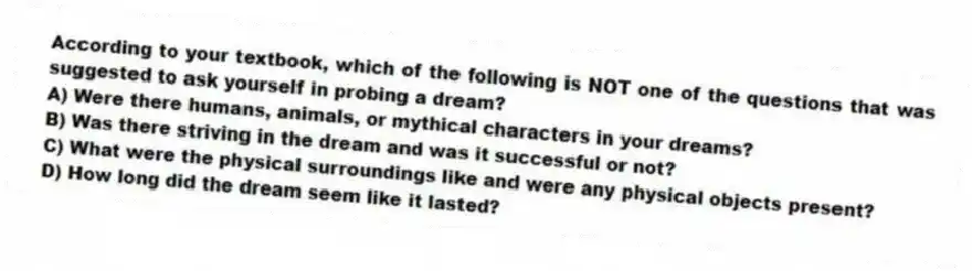 According to your textbook, which of the following is NOT one of the questions that was suggested to ask yourself in probing a dream?
A) Were there humans, animals, or mythical characters in your dreams?
B) Was there striving in the dream and was it successful or not?
C) What were the physical surroundings like and were any physical objects present?
D) How long did the dream seem like it lasted?