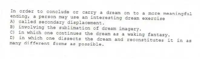 In order to conclude or carry a dream on to a more meaningful ending, a person may use an interesting dream exercise
A) called secondary displacement.
B) involving the sublimation of dream imagery.
C) in which one continues the dream as a waking fantasy.
D) in which one dissects the dream and reconstitutes it in as many different forms as possible.