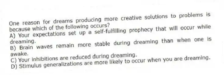 One reason for dreams producing more creative solutions to problems is because which of the following occurs?
A) Your expectations set up a self-fulfilling prophecy that will occur while dreaming.
B) Brain waves remain more stable during dreaming than when one is awake.
C) Your inhibitions are reduced during dreaming.
D) Stimulus generalizations are more likely to occur when you are dreaming.