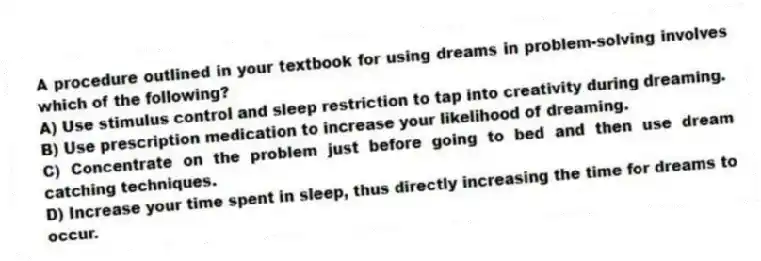 A procedure outlined in your textbook for using dreams in problem-solving involves which of the following?
A) Use stimulus control and sleep restriction to tap into creativity during dreaming.
B) Use prescription medication to increase your likelihood of dreaming.
C) Concentrate on the problem just before going to bed and then use dream catching techniques.
D) Increase your time spent in sleep, thus directly increasing the time for dreams to occur.