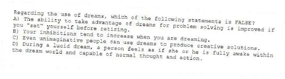 Regarding the use of dreams, which of the following statements is FALSE?
A) The ability to take advantage of dreams for problem solving is improved if you "set" yourself before retiring.
B) Your inhibitions tend to increase when you are dreaming.
C) Even unimaginative people can use dreams to produce creative solutions.
D) During a lucid dream, a person feels as if she or he is fully awake within the dream world and capable of normal thought and action.
