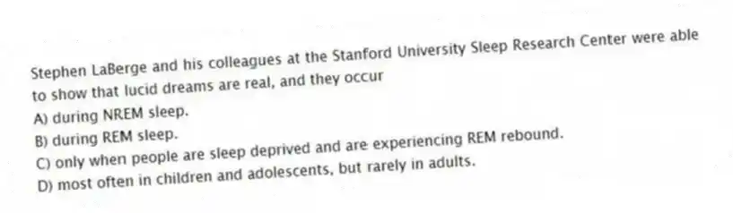 Stephen LaBerge and his colleagues at the Stanford University Sleep Research Center were able to show that lucid dreams are real, and they occur
A) during NREM sleep.
B) during REM sleep.
C) only when people are sleep deprived and are experiencing REM rebound.
D) most often in children and adolescents, but rarely in adults.