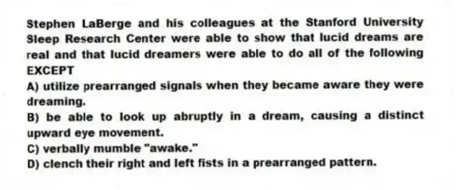 Stephen LaBerge and his colleagues at the Stanford University Sleep Research Center were able to show that lucid dreams are real and that lucid dreamers were able to do all of the following EXCEPT
A) utilize prearranged signals when they became aware they were dreaming.
B) be able to look up abruptly in a dream, causing a distinct upward eye movement.
C) verbally mumble "awake."
D) clench their right and left fists in a prearranged pattern.