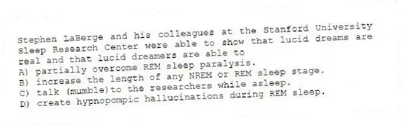 Stephen LaBerge and his colleagues at the Stanford University Sleep Research Center were able to show that lucid dreams are real and that lucid dreamers are able to
A) partially overcome REM sleep paralysis.
B) increase the length of any NREM or REM sleep stage.
C) talk (mumble)to the researchers while asleep.
D) create hypnopompic hallucinations during REM sleep.