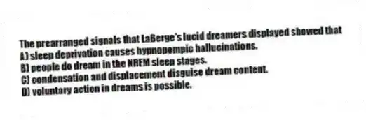 The prearranged signals that LaBerge's lucid dreamers displayed showed that
A) sleep deprivation causes hypnopompic hallucinations.
B) people do dream in the NREM sleep stages.
C) condensation and displacement disguise dream content.
D) voluntary action in dreams is possible.