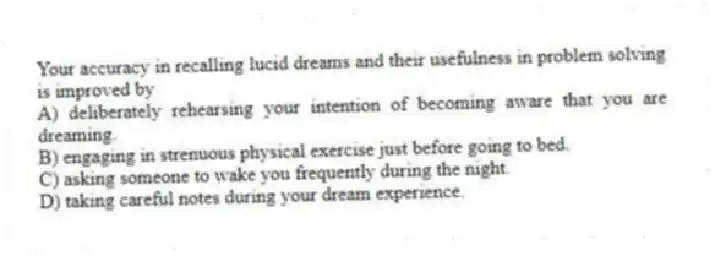 Your accuracy in recalling lucid dreams and their usefulness in problem solving is improved by
A) deliberately rehearsing your intention of becoming aware that you are dreaming.
B) engaging in strenuous physical exercise just before going to bed.
C) asking someone to wake you frequently during the night.
D) taking careful notes during your dream experience.