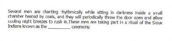 Several men are chanting rhythmically while sitting in darkness inside a small chamber heated by coals, and they will periodically throw the door open and allow cooling night breezes to rush in.These men are taking part in a ritual of the Sioux Indians known as the __________ ceremony.