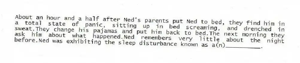 About an hour and a half after Ned's parents put Ned to bed, they find him in a total state of panic, sitting up in bed screaming, and drenched in sweat.They change his pajamas and put him back to bed.The next morning they ask him about what happened.Ned remembers very little about the night before.Ned was exhibiting the sleep disturbance known as a(n)__________.