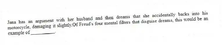 Jana has an argument with her husband and then dreams that she accidentally backs into his motorcycle, damaging it slightly.Of Freud's four mental filters that disguise dreams, this would be an example of __________.