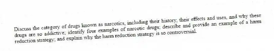 Discuss the category of drugs known as narcotics, including their history, their effects and uses, and why these drugs are so addictive; identify four examples of narcotic drugs; describe and provide an example of a harm reduction strategy; and explain why the harm reduction strategy is so controversial.