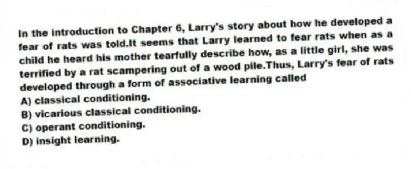 In the introduction to Chapter 6, Larry's story about how he developed a fear of rats was told.It seems that Larry learned to fear rats when as a child he heard his mother tearfully describe how, as a little girl, she was terrified by a rat scampering out of a wood pile.Thus, Larry's fear of rats developed through a form of associative learning called
A) classical conditioning.
B) vicarious classical conditioning.
C) operant conditioning.
D) insight learning.