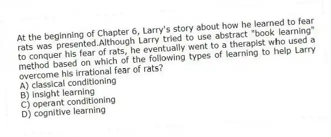 At the beginning of Chapter 6, Larry's story about how he learned to fear rats was presented.Although Larry tried to use abstract "book learning" to conquer his fear of rats, he eventually went to a therapist who used a method based on which of the following types of learning to help Larry overcome his irrational fear of rats?
A) classical conditioning
B) insight learning
C) operant conditioning
D) cognitive learning