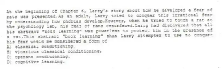 At the beginning of Chapter 6, Larry's story about how he developed a fear of rats was presented.As an adult, Larry tried to conquer this irrational fear by understanding how phobias develop.However, when he tried to touch a rat at the psychology lab, his fear of rats resurfaced.Larry had discovered that all his abstract "book learning" was powerless to protect him in the presence of a rat.This abstract "book learning" that Larry attempted to use to conquer his fear would be considered a form of
A) classical conditioning.
B) vicarious classical conditioning.
C) operant conditioning.
D) cognitive learning.