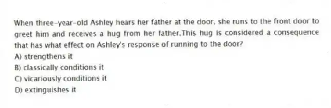 When three-year-old Ashley hears her father at the door, she runs to the front door to greet him and receives a hug from her father.This hug is considered a consequence that has what effect on Ashley's response of running to the door?
A) strengthens it
B) classically conditions it
C) vicariously conditions it
D) extinguishes it