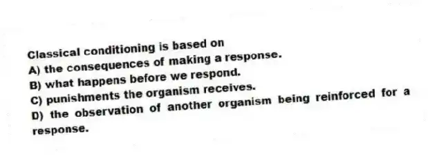 Classical conditioning is based on
A) the consequences of making a response.
B) what happens before we respond.
C) punishments the organism receives.
D) the observation of another organism being reinforced for a response.