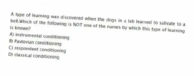A type of learning was discovered when the dogs in a lab learned to salivate to a bell.Which of the following is NOT one of the names by which this type of learning is known?
A) instrumental conditioning
B) Pavlovian conditioning
C) respondent conditioning
D) classical conditioning
