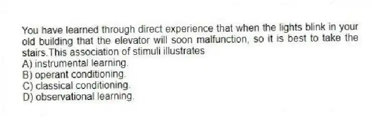 You have learned through direct experience that when the lights blink in your old building that the elevator will soon malfunction, so it is best to take the stairs.This association of stimuli illustrates
A) instrumental learning.
B) operant conditioning.
C) classical conditioning.
D) observational learning.