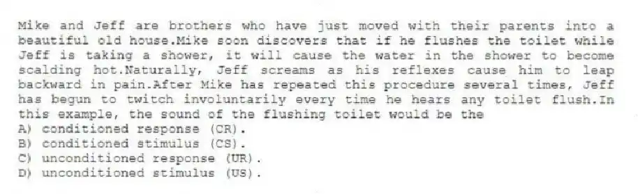 Mike and Jeff are brothers who have just moved with their parents into a beautiful old house.Mike soon discovers that if he flushes the toilet while Jeff is taking a shower, it will cause the water in the shower to become scalding hot.Naturally, Jeff screams as his reflexes cause him to leap backward in pain.After Mike has repeated this procedure several times, Jeff has begun to twitch involuntarily every time he hears any toilet flush.In this example, the sound of the flushing toilet would be the
A) conditioned response (CR).
B) conditioned stimulus (CS).
C) unconditioned response (UR).
D) unconditioned stimulus (US).