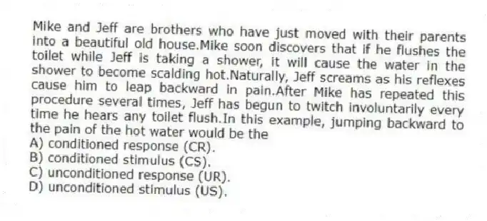 Mike and Jeff are brothers who have just moved with their parents into a beautiful old house.Mike soon discovers that if he flushes the toilet while Jeff is taking a shower, it will cause the water in the shower to become scalding hot.Naturally, Jeff screams as his reflexes cause him to leap backward in pain.After Mike has repeated this procedure several times, Jeff has begun to twitch involuntarily every time he hears any toilet flush.In this example, jumping backward to the pain of the hot water would be the
A) conditioned response (CR).
B) conditioned stimulus (CS).
C) unconditioned response (UR).
D) unconditioned stimulus (US).
