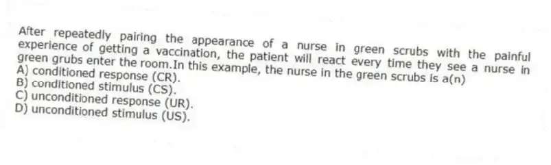 After repeatedly pairing the appearance of a nurse in green scrubs with the painful experience of getting a vaccination, the patient will react every time they see a nurse in green grubs enter the room.In this example, the nurse in the green scrubs is a(n)
A) conditioned response (CR).
B) conditioned stimulus (CS).
C) unconditioned response (UR).
D) unconditioned stimulus (US).
