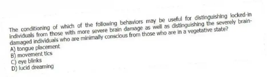 The conditioning of which of the following behaviors may be useful for distinguishing locked-in individuals from those with more severe brain damage as well as distinguishing the severely brain-damaged individuals who are minimally conscious from those who are in a vegetative state?
A) tongue placement
B) movement tics
C) eye blinks
D) lucid dreaming