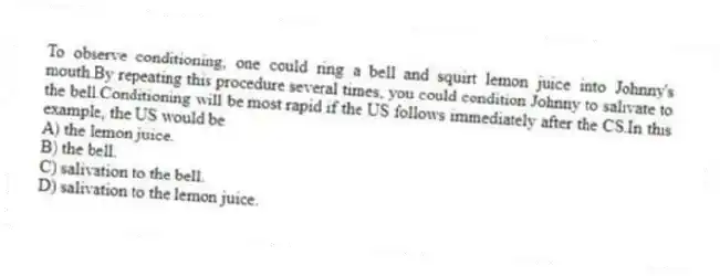 To observe conditioning, one could ring a bell and squirt lemon juice into Johnny's mouth.By repeating this procedure several times, you could condition Johnny to salivate to the bell.Conditioning will be most rapid if the US follows immediately after the CS.In this example, the US would be
A) the lemon juice.
B) the bell.
C) salivation to the bell.
D) salivation to the lemon juice.