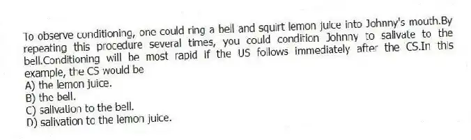 To observe conditioning, one could ring a bell and squirt lemon juice into Johnny's mouth.By repeating this procedure several times, you could condition Johnny to salivate to the bell.Conditioning will be most rapid if the US follows immediately after the CS.In this example, the CS would be
A) the lemon juice.
B) the bell.
C) salivation to the bell.
D) salivation to the lemon juice.