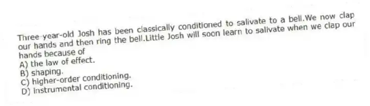 Three-year-old Josh has been classically conditioned to salivate to a bell.We now clap our hands and then ring the bell.Little Josh will soon learn to salivate when we clap our hands because of
A) the law of effect.
B) shaping.
C) higher-order conditioning.
D) instrumental conditioning.