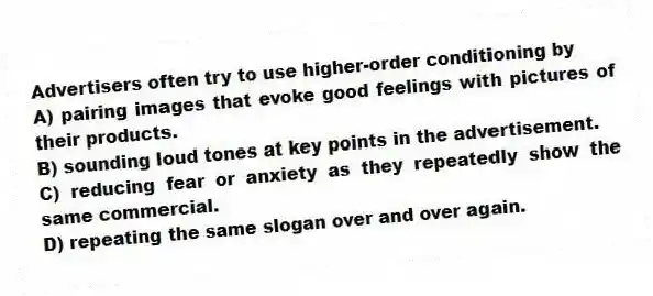 Advertisers often try to use higher-order conditioning by
A) pairing images that evoke good feelings with pictures of their products.
B) sounding loud tones at key points in the advertisement.
C) reducing fear or anxiety as they repeatedly show the same commercial.
D) repeating the same slogan over and over again.