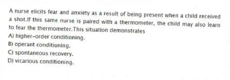 A nurse elicits fear and anxiety as a result of being present when a child received a shot.If this same nurse is paired with a thermometer, the child may also learn to fear the thermometer.This situation demonstrates
A) higher-order conditioning.
B) operant conditioning.
C) spontaneous recovery.
D) vicarious conditioning.