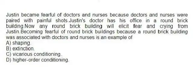 Justin became fearful of doctors and nurses because doctors and nurses were paired with painful shots.Justin's doctor has his office in a round brick building.Now any round brick building will elicit fear and crying from Justin.Becoming fearful of round brick buildings because a round brick building was associated with doctors and nurses is an example of
A) shaping.
B) extinction.
C) vicarious conditioning.
D) higher-order conditioning.