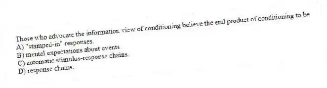 Those who advocate the information view of conditioning believe the end product of conditioning to be
A) "stamped-in" responses.
B) mental expectations about events.
C) automatic stimulus-response chains.
D) response chains.