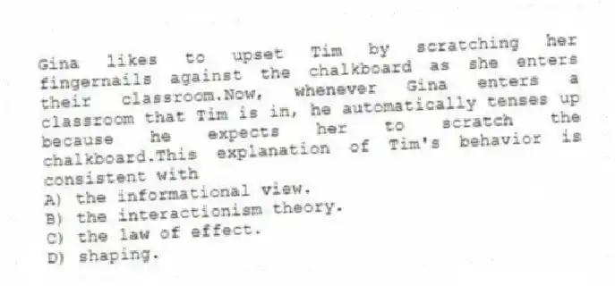 Gina likes to upset Tim by scratching her fingernails against the chalkboard as she enters their classroom.Now, whenever Gina enters a classroom that Tim is in, he automatically tenses up because he expects her to scratch the chalkboard.This explanation of Tim's behavior is consistent with
A) the informational view.
B) the interactionism theory.
C) the law of effect.
D) shaping.