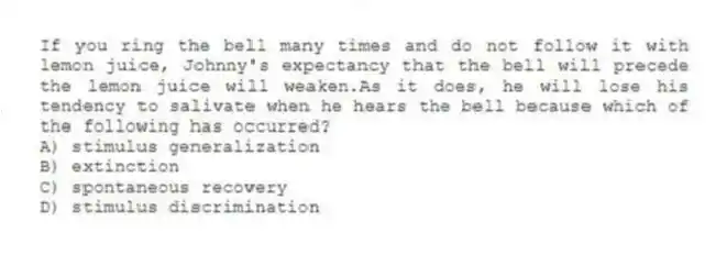If you ring the bell many times and do not follow it with lemon juice, Johnny's expectancy that the bell will precede the lemon juice will weaken.As it does, he will lose his tendency to salivate when he hears the bell because which of the following has occurred?
A) stimulus generalization
B) extinction
C) spontaneous recovery
D) stimulus discrimination