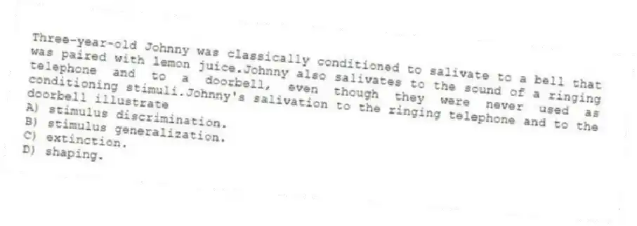 Three-year-old Johnny was classically conditioned to salivate to a bell that was paired with lemon juice.Johnny also salivates to the sound of a ringing telephone and to a doorbell, even though they were never used as conditioning stimuli.Johnny's salivation to the ringing telephone and to the doorbell illustrate
A) stimulus discrimination.
B) stimulus generalization.
C) extinction.
D) shaping.
