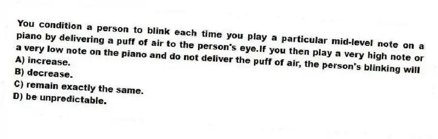 You condition a person to blink each time you play a particular mid-level note on a piano by delivering a puff of air to the person's eye.If you then play a very high note or a very low note on the piano and do not deliver the puff of air, the person's blinking will
A) increase.
B) decrease.
C) remain exactly the same.
D) be unpredictable.