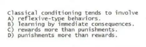 Classical conditioning tends to involve
A) reflexive-type behaviors.
B) learning by immediate consequences.
C) rewards more than punishments.
D) punishments more than rewards.