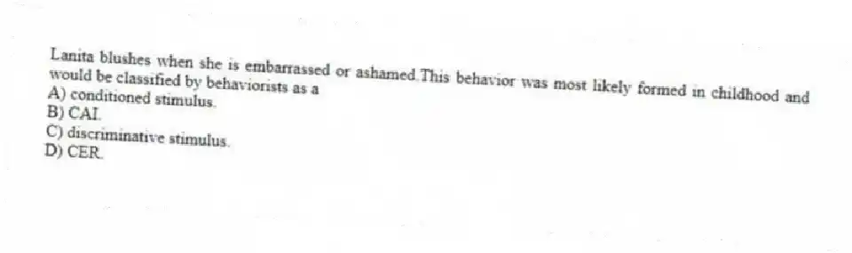 Lanita blushes when she is embarrassed or ashamed.This behavior was most likely formed in childhood and would be classified by behaviorists as a
A) conditioned stimulus.
B) CAI.
C) discriminative stimulus.
D) CER.