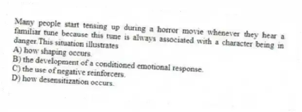 Many people start tensing up during a horror movie whenever they hear a familiar tune because this tune is always associated with a character being in danger.This situation illustrates
A) how shaping occurs.
B) the development of a conditioned emotional response.
C) the use of negative reinforcers.
D) how desensitization occurs.