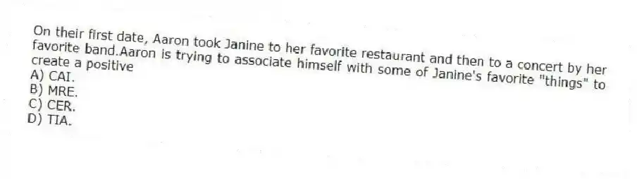 On their first date, Aaron took Janine to her favorite restaurant and then to a concert by her favorite band.Aaron is trying to associate himself with some of Janine's favorite "things" to create a positive
A) ​CAI.
B) ​MRE.
C) ​CER.
D) ​TIA.