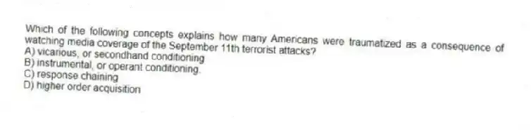 Which of the following concepts explains how many Americans were traumatized as a consequence of watching media coverage of the September 11th terrorist attacks?
A) vicarious, or secondhand conditioning
B) instrumental, or operant conditioning.
C) response chaining
D) higher order acquisition