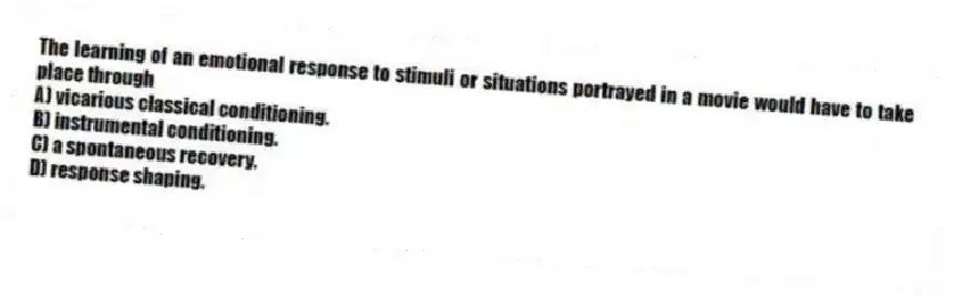 The learning of an emotional response to stimuli or situations portrayed in a movie would have to take place through
A) vicarious classical conditioning.
B) instrumental conditioning.
C) a spontaneous recovery.
D) response shaping.