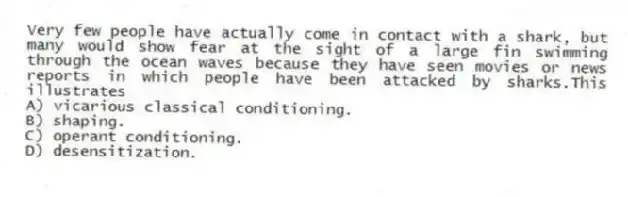 Very few people have actually come in contact with a shark, but many would show fear at the sight of a large fin swimming through the ocean waves because they have seen movies or news reports in which people have been attacked by sharks.This illustrates
A) vicarious classical conditioning.
B) shaping.
C) operant conditioning.
D) desensitization.